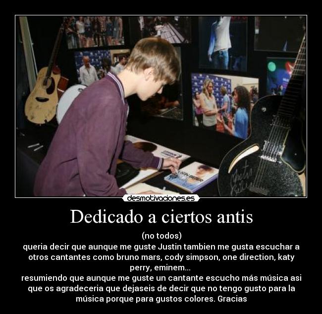 Dedicado a ciertos antis - (no todos)
queria decir que aunque me guste Justin tambien me gusta escuchar a
otros cantantes como bruno mars, cody simpson, one direction, katy
perry, eminem... 
resumiendo que aunque me guste un cantante escucho más música asi
que os agradeceria que dejaseis de decir que no tengo gusto para la
música porque para gustos colores. Gracias