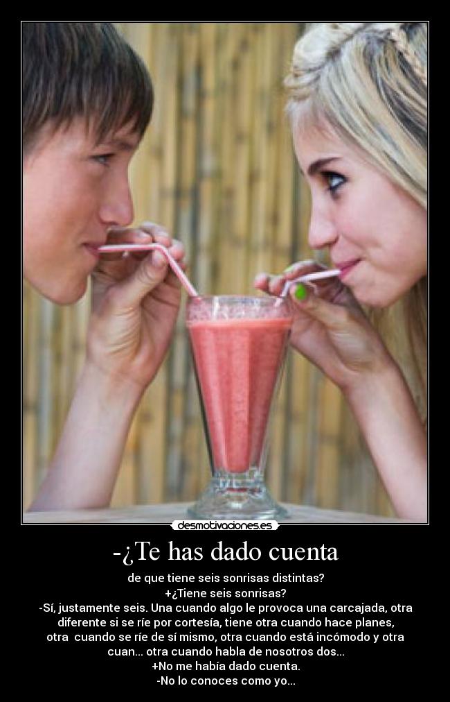 -¿Te has dado cuenta - de que tiene seis sonrisas distintas?
+¿Tiene seis sonrisas?
-Sí, justamente seis. Una cuando algo le provoca una carcajada, otra
diferente si se ríe por cortesía, tiene otra cuando hace planes,
otra  cuando se ríe de sí mismo, otra cuando está incómodo y otra
cuan... otra cuando habla de nosotros dos...
+No me había dado cuenta.
-No lo conoces como yo...