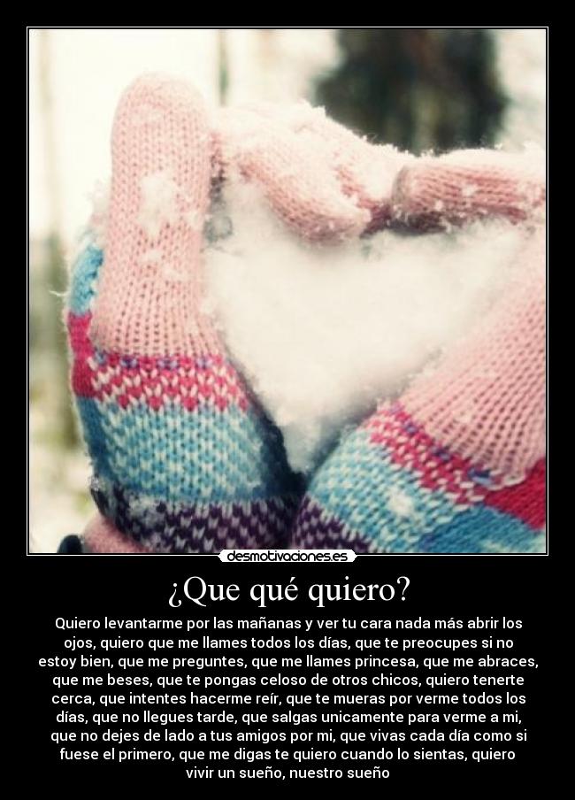 ¿Que qué quiero? - Quiero levantarme por las mañanas y ver tu cara nada más abrir los
ojos, quiero que me llames todos los días, que te preocupes si no
estoy bien, que me preguntes, que me llames princesa, que me abraces,
que me beses, que te pongas celoso de otros chicos, quiero tenerte
cerca, que intentes hacerme reír, que te mueras por verme todos los
días, que no llegues tarde, que salgas unicamente para verme a mi,
que no dejes de lado a tus amigos por mi, que vivas cada día como si
fuese el primero, que me digas te quiero cuando lo sientas, quiero
vivir un sueño, nuestro sueño