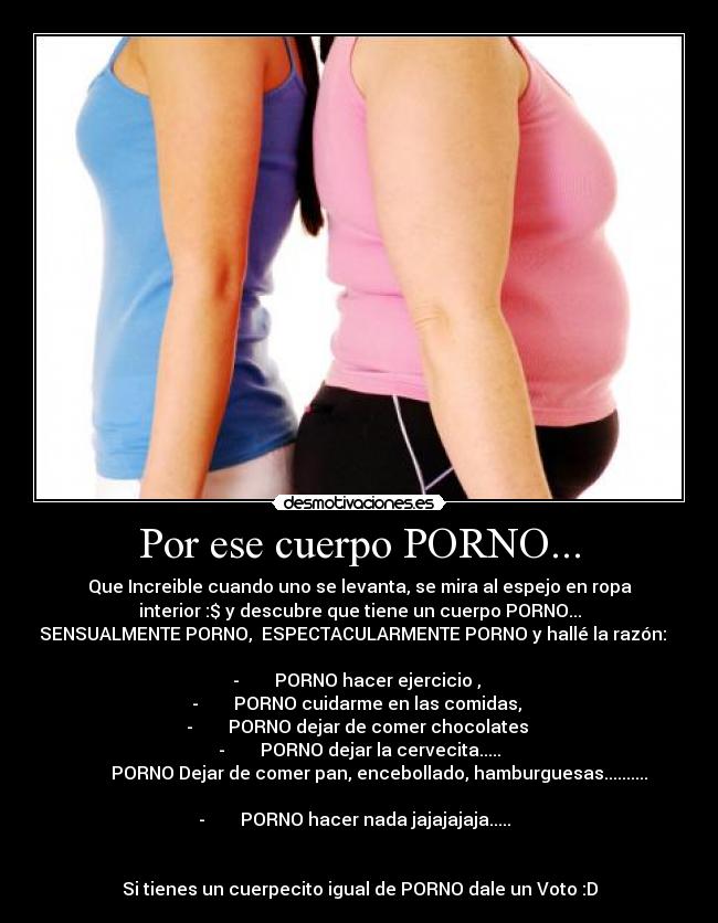 Por ese cuerpo PORNO... - Que Increible cuando uno se levanta, se mira al espejo en ropa
interior :$ y descubre que tiene un cuerpo PORNO...
SENSUALMENTE PORNO,  ESPECTACULARMENTE PORNO y hallé la razón:   
 
-        PORNO hacer ejercicio , 
-        PORNO cuidarme en las comidas, 
-        PORNO dejar de comer chocolates 
-        PORNO dejar la cervecita.....
         PORNO Dejar de comer pan, encebollado, hamburguesas..........

-        PORNO hacer nada jajajajaja.....  


Si tienes un cuerpecito igual de PORNO dale un Voto :D
