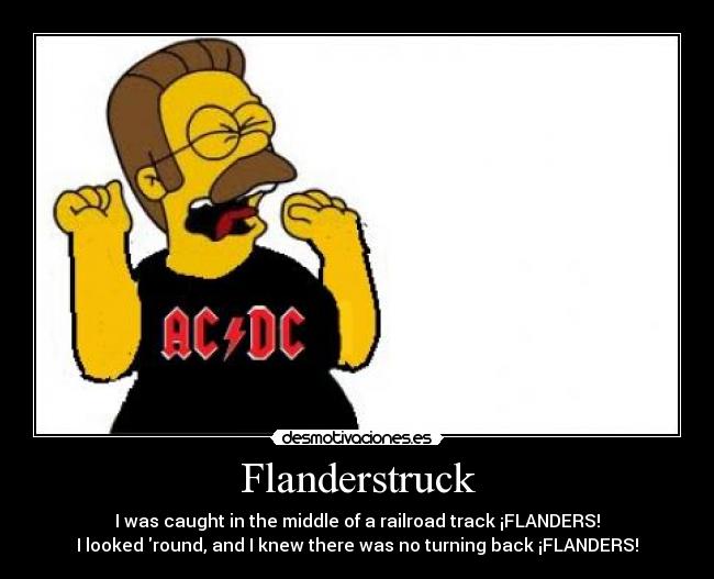 Flanderstruck - I was caught in the middle of a railroad track ¡FLANDERS!
I looked round, and I knew there was no turning back ¡FLANDERS!