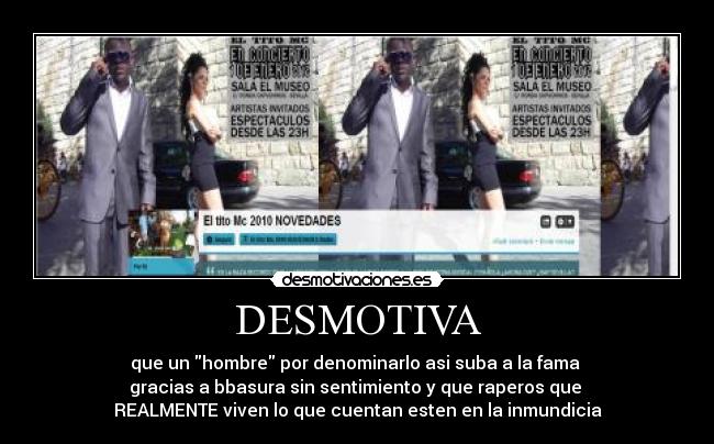 DESMOTIVA - que un hombre por denominarlo asi suba a la fama
gracias a bbasura sin sentimiento y que raperos que
REALMENTE viven lo que cuentan esten en la inmundicia