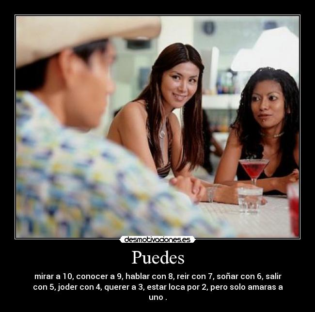 Puedes - mirar a 10, conocer a 9, hablar con 8, reir con 7, soñar con 6, salir
con 5, joder con 4, querer a 3, estar loca por 2, pero solo amaras a
uno .