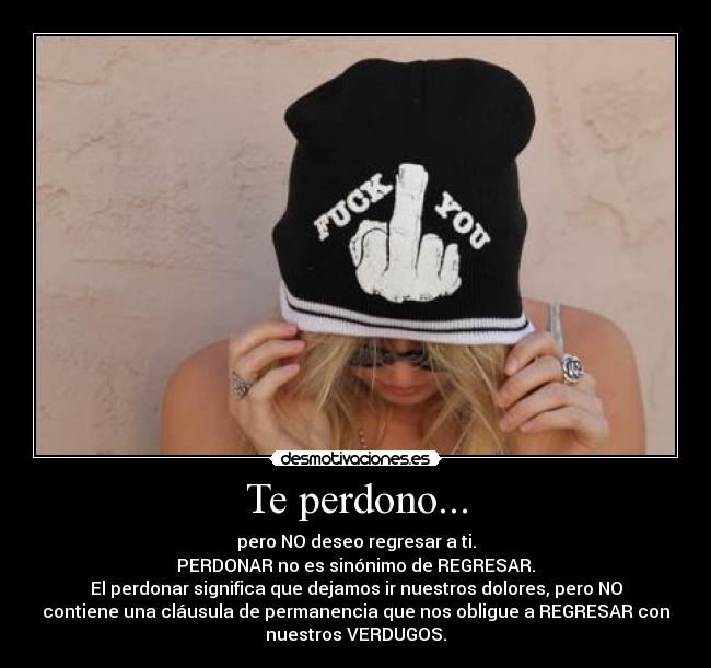 Te perdono... - pero NO deseo regresar a ti.
PERDONAR no es sinónimo de REGRESAR.
El perdonar significa que dejamos ir nuestros dolores, pero NO
contiene una cláusula de permanencia que nos obligue a REGRESAR con
nuestros VERDUGOS.