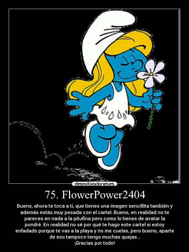 75. FlowerPower2404 - Bueno, ahora te toca a ti, que tienes una imagen sencillita también y
además estás muy pesada con el cartel. Bueno, en realidad no te
pareces en nada a la pitufina pero como lo tienes de avatar la
pondré. En realidad no sé por qué te hago este cartel si estoy
enfadado porque te vas a la playa y no me cuelas, pero bueno, aparte
de eso tampoco tengo muchas quejas...
¡Gracias por todo!