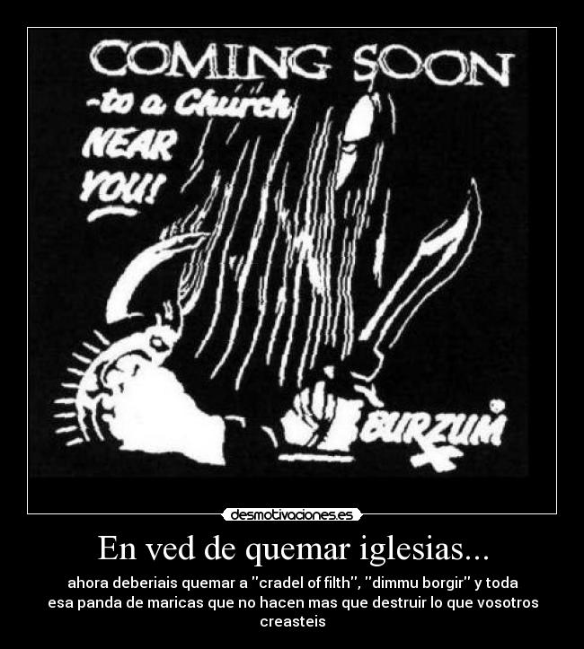 En ved de quemar iglesias... - ahora deberiais quemar a cradel of filth, dimmu borgir y toda
esa panda de maricas que no hacen mas que destruir lo que vosotros
creasteis