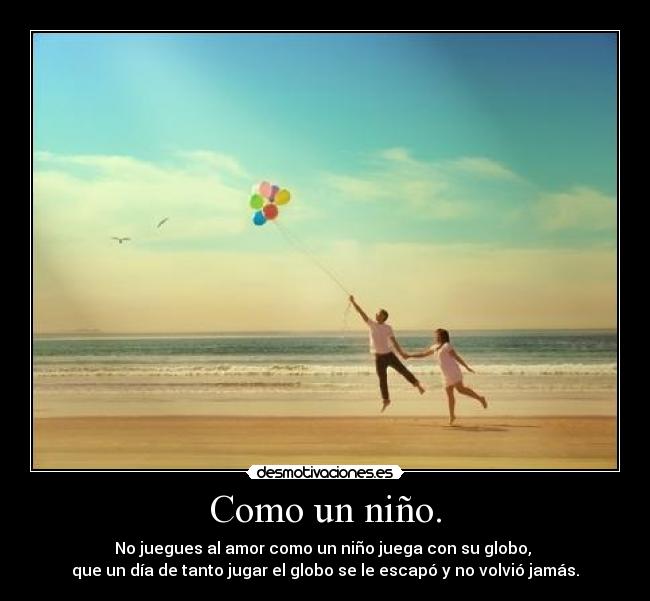 Como un niño. - No juegues al amor como un niño juega con su globo, 
que un día de tanto jugar el globo se le escapó y no volvió jamás.