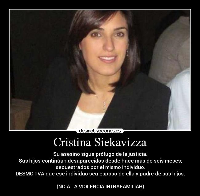 Cristina Siekavizza - Su asesino sigue prófugo de la justicia.
Sus hijos continúan desaparecidos desde hace más de seis meses;
secuestrados por el mismo individuo.
DESMOTIVA que ese individuo sea esposo de ella y padre de sus hijos.

(NO A LA VIOLENCIA INTRAFAMILIAR)