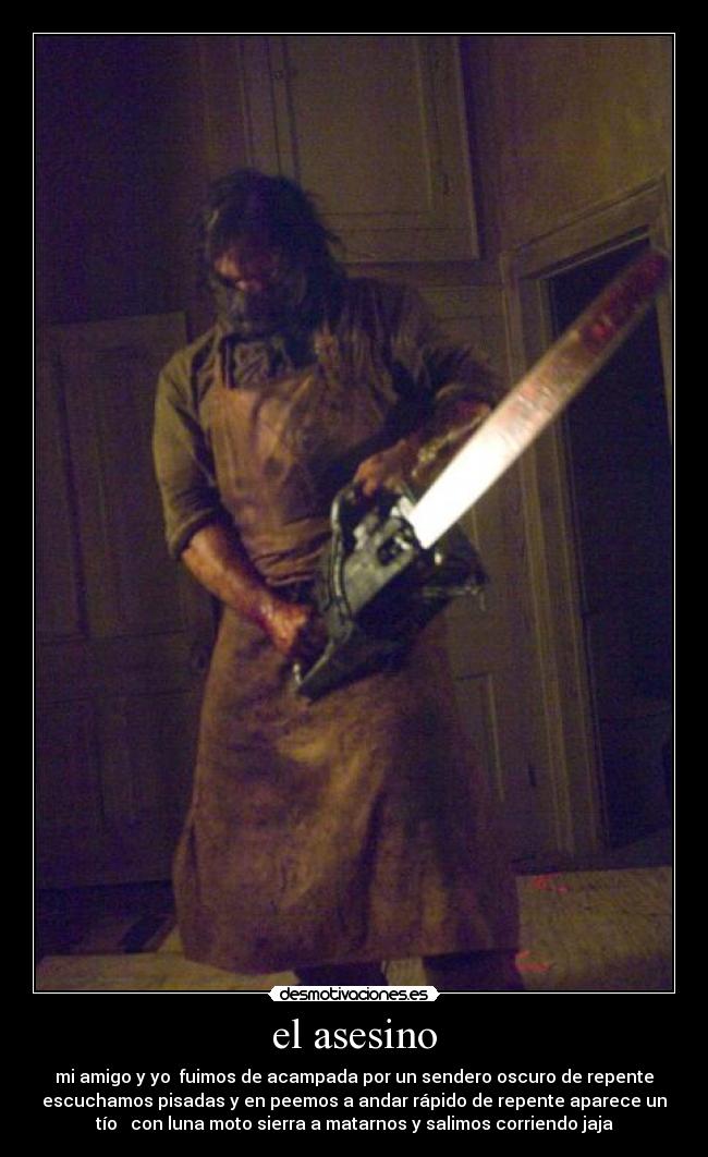 el asesino - mi amigo y yo fuimos de acampada por un sendero oscuro de repente
escuchamos pisadas y en peemos a andar rápido de repente aparece un
tío con luna moto sierra a matarnos y salimos corriendo jaja