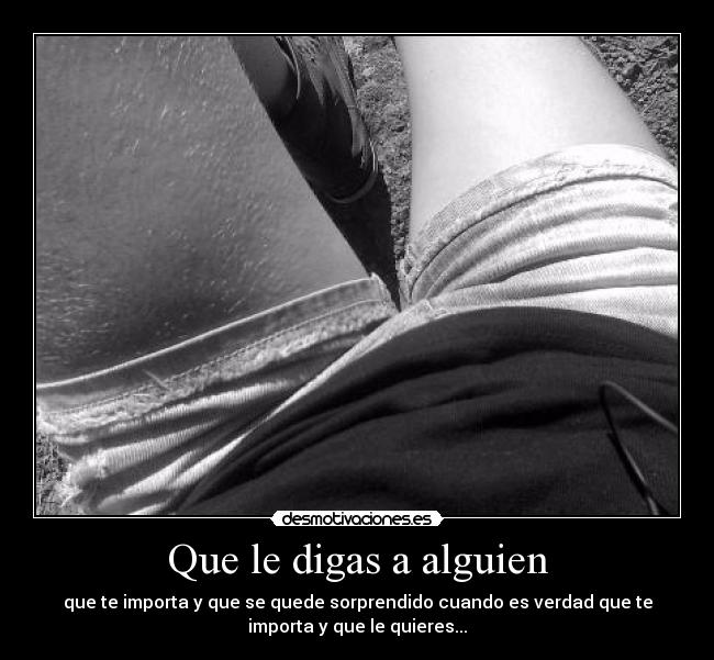 Que le digas a alguien - que te importa y que se quede sorprendido cuando es verdad que te
importa y que le quieres...