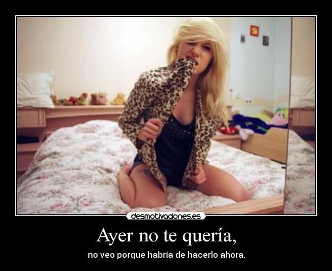 Ayer no te quería, - no veo porque habría de hacerlo ahora.