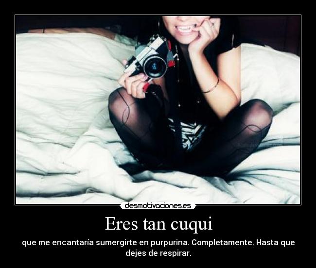 Eres tan cuqui - que me encantaría sumergirte en purpurina. Completamente. Hasta que
dejes de respirar.
