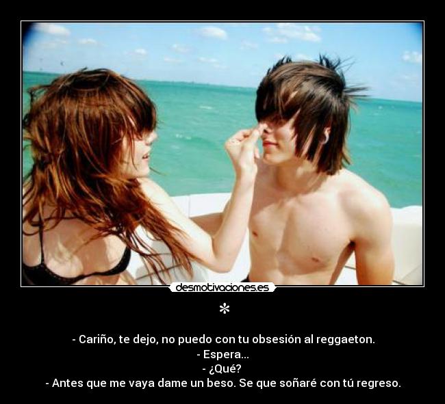 * - - Cariño, te dejo, no puedo con tu obsesión al reggaeton.
 - Espera... 
- ¿Qué? 
- Antes que me vaya dame un beso. Se que soñaré con tú regreso.