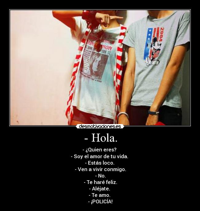 - Hola. - - ¿Quien eres? 
- Soy el amor de tu vida. 
- Estás loco. 
- Ven a vivir conmigo.
- No.
- Te haré feliz.
- Aléjate. 
- Te amo. 
- ¡POLICÍA!
