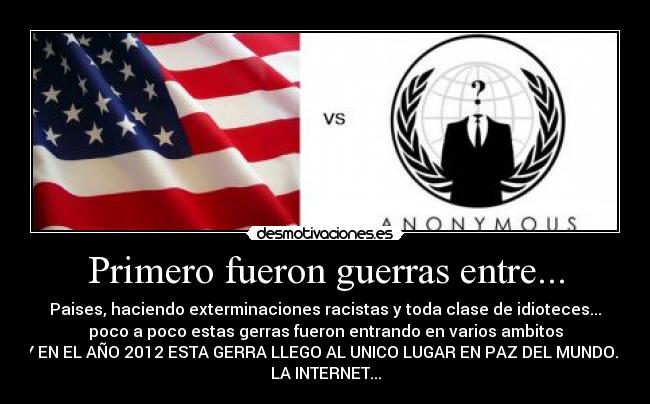 Primero fueron guerras entre... - Paises, haciendo exterminaciones racistas y toda clase de idioteces...
poco a poco estas gerras fueron entrando en varios ambitos
Y EN EL AÑO 2012 ESTA GERRA LLEGO AL UNICO LUGAR EN PAZ DEL MUNDO...
LA INTERNET...