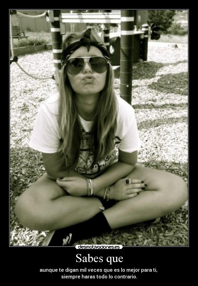 Sabes que - aunque te digan mil veces que es lo mejor para ti, 
siempre haras todo lo contrario.