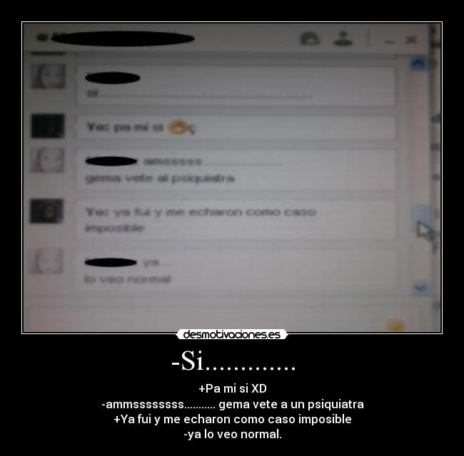 -Si............. - +Pa mi si XD
-ammssssssss........... gema vete a un psiquiatra
+Ya fui y me echaron como caso imposible
-ya lo veo normal.