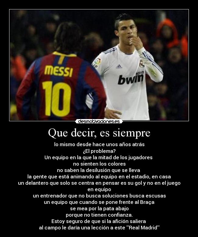 Que decir, es siempre - lo mismo desde hace unos años atrás
¿El problema?
Un equipo en la que la mitad de los jugadores 
no sienten los colores
no saben la desilusión que se lleva 
la gente que está animando al equipo en el estadio, en casa
un delantero que solo se centra en pensar es su gol y no en el juego en equipo
un entrenador que no busca soluciones busca escusas
un equipo que cuando se pone frente al Braça
se mea por la pata abajo
porque no tienen confianza.
Estoy seguro de que si la afición saliera 
al campo le daría una lección a este Real Madrid