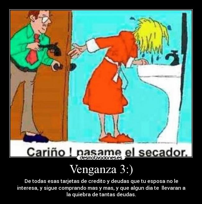 Venganza 3:) - De todas esas tarjetas de credito y deudas que tu esposa no le
interesa, y sigue comprando mas y mas, y que algun dia te llevaran a
la quiebra de tantas deudas.