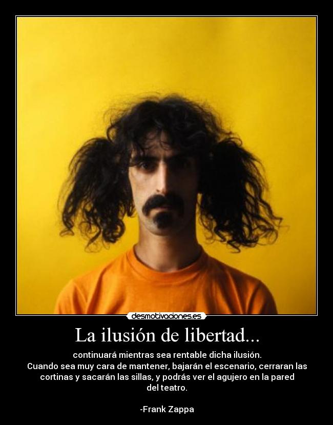 La ilusión de libertad... - continuará mientras sea rentable dicha ilusión.
Cuando sea muy cara de mantener, bajarán el escenario, cerraran las
cortinas y sacarán las sillas, y podrás ver el agujero en la pared
del teatro.

-Frank Zappa