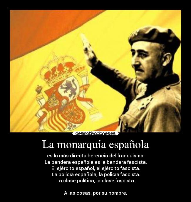 La monarquía española - es la más directa herencia del franquismo.
La bandera española es la bandera fascista.
El ejército español, el ejército fascista.
La policía española, la policía fascista.
La clase política, la clase fascista.

A las cosas, por su nombre.