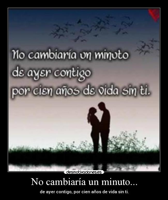 No cambiaría un minuto... - de ayer contigo, por cien años de vida sin ti.