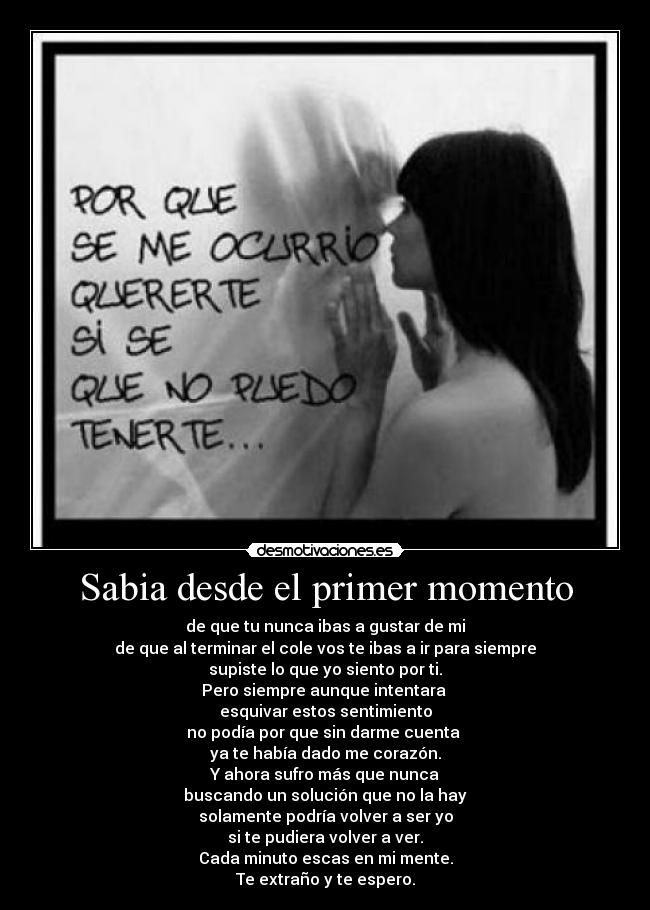 Sabia desde el primer momento - de que tu nunca ibas a gustar de mi
de que al terminar el cole vos te ibas a ir para siempre
supiste lo que yo siento por ti.
Pero siempre aunque intentara 
esquivar estos sentimiento
no podía por que sin darme cuenta 
ya te había dado me corazón.
Y ahora sufro más que nunca
buscando un solución que no la hay
solamente podría volver a ser yo
si te pudiera volver a ver.
Cada minuto escas en mi mente.
Te extraño y te espero.