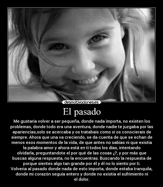 El pasado - Me gustaria volver a ser pequeña, donde nada importa, no existen los
problemas, donde todo era una aventura, donde nadie te juzgaba por las
apariencias,solo se acercaba y os tratabais como si os conocierais de
siempre. Ahora que una va creciendo, se da cuenta de que se echan de
menos esos momentos de la vida, de que antes no sabías ni que existia
la palabra amor y ahora está en ti todos los días, intentando
olvidarla, preguntandote el por qué de las cosas ¿?, y por más que
buscas alguna respuesta, no la encuentras. Buscando la respuesta de
porque sientes algo tan grande por él y él no lo siento por ti.
Volveria al pasado donde nada de esto importa, donde estaba tranquila,
donde mi corazón seguía entero y donde no existia el sufrimiento ni
el dolor.
