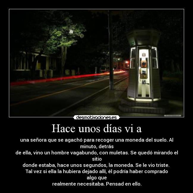 Hace unos días vi a - una señora que se agachó para recoger una moneda del suelo. Al minuto, detrás
de ella, vino un hombre vagabundo, con muletas. Se quedó mirando el sitio
donde estaba, hace unos segundos, la moneda. Se le vio triste.
Tal vez si ella la hubiera dejado allí, él podría haber comprado algo que
realmente necesitaba. Pensad en ello.