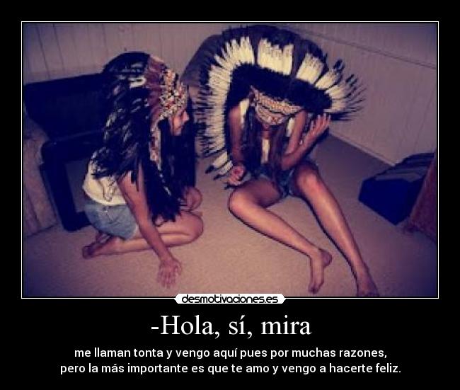 -Hola, sí, mira - me llaman tonta y vengo aquí pues por muchas razones,
pero la más importante es que te amo y vengo a hacerte feliz.