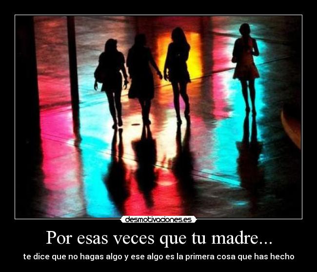 Por esas veces que tu madre... - te dice que no hagas algo y ese algo es la primera cosa que has hecho