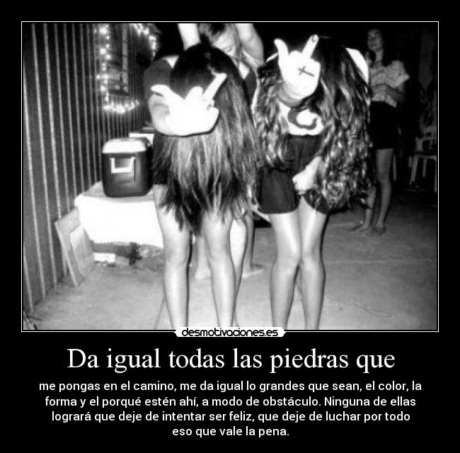 Da igual todas las piedras que - me pongas en el camino, me da igual lo grandes que sean, el color, la
forma y el porqué estén ahí, a modo de obstáculo. Ninguna de ellas
logrará que deje de intentar ser feliz, que deje de luchar por todo
eso que vale la pena.