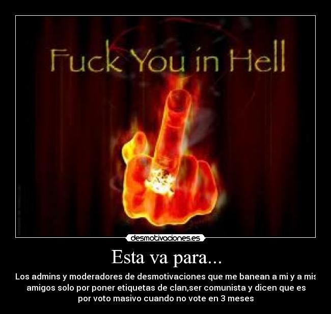 Esta va para... - Los admins y moderadores de desmotivaciones que me banean a mi y a mis
amigos solo por poner etiquetas de clan,ser comunista y dicen que es
por voto masivo cuando no vote en 3 meses