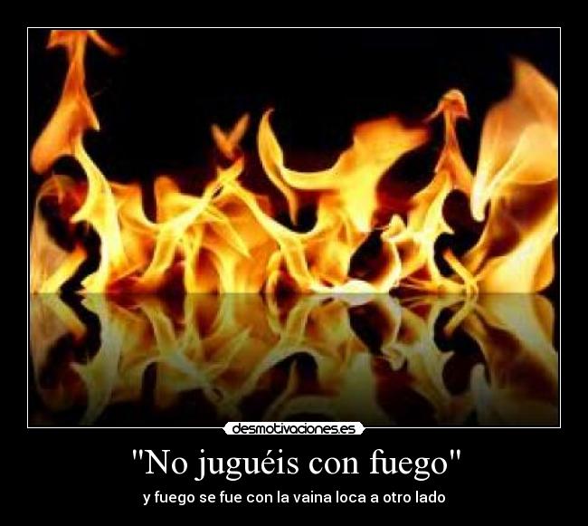 No juguéis con fuego - y fuego se fue con la vaina loca a otro lado