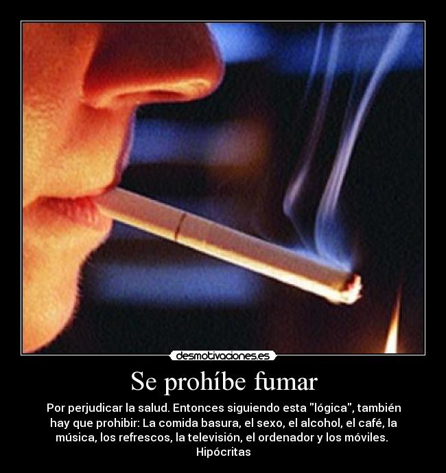 Se prohíbe fumar - Por perjudicar la salud. Entonces siguiendo esta lógica, también
hay que prohibir: La comida basura, el sexo, el alcohol, el café, la
música, los refrescos, la televisión, el ordenador y los móviles. 
Hipócritas