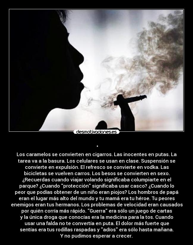 . - Los caramelos se convierten en cigarros. Las inocentes en putas. La
tarea va a la basura. Los celulares se usan en clase. Suspensión se
convierte en expulsión. El refresco se convierte en vodka. Las
bicicletas se vuelven carros. Los besos se convierten en sexo.
¿Recuerdas cuando viajar volando significaba columpiarte en el
parque? ¿Cuando protección significaba usar casco? ¿Cuando lo
peor que podías obtener de un niño eran piojos? Los hombros de papá
eran el lugar más alto del mundo y tu mamá era tu héroe. Tu peores
enemigos eran tus hermanos. Los problemas de velocidad eran causados
por quién corría más rápido. Guerra era sólo un juego de cartas
y la única droga que conocías era la medicina para la tos. Cuando
usar una falda no te convertía en puta. El dolor más fuerte que
sentías era tus rodillas raspadas y adíos era sólo hasta mañana.
Y no pudimos esperar a crecer.