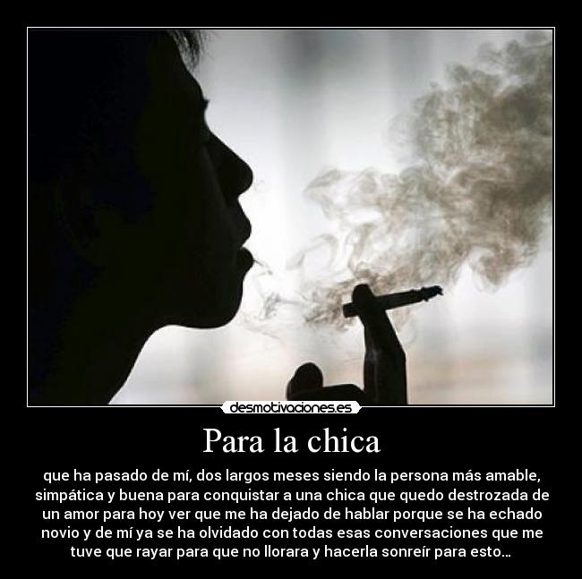 Para la chica - que ha pasado de mí, dos largos meses siendo la persona más amable,
simpática y buena para conquistar a una chica que quedo destrozada de
un amor para hoy ver que me ha dejado de hablar porque se ha echado
novio y de mí ya se ha olvidado con todas esas conversaciones que me
tuve que rayar para que no llorara y hacerla sonreír para esto…