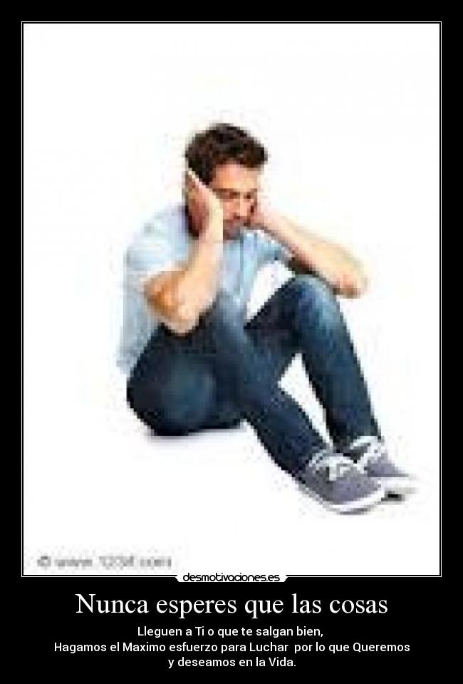 Nunca esperes que las cosas - Lleguen a Ti o que te salgan bien,
Hagamos el Maximo esfuerzo para Luchar por lo que Queremos
y deseamos en la Vida.