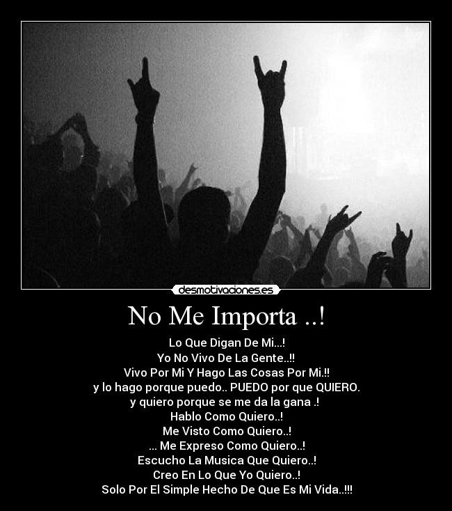 No Me Importa ..! - Lo Que Digan De Mi...!
Yo No Vivo De La Gente..!!
Vivo Por Mi Y Hago Las Cosas Por Mi.!!
y lo hago porque puedo.. PUEDO por que QUIERO.
y quiero porque se me da la gana .!
Hablo Como Quiero..!
Me Visto Como Quiero..!
... Me Expreso Como Quiero..!
Escucho La Musica Que Quiero..!
Creo En Lo Que Yo Quiero..!
Solo Por El Simple Hecho De Que Es Mi Vida..!!!
