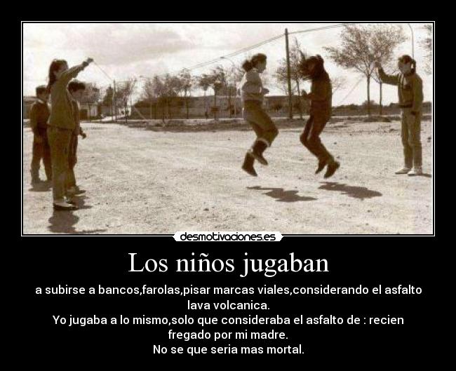 Los niños jugaban - a subirse a bancos,farolas,pisar marcas viales,considerando el asfalto
lava volcanica.
Yo jugaba a lo mismo,solo que consideraba el asfalto de : recien
fregado por mi madre.
No se que seria mas mortal.