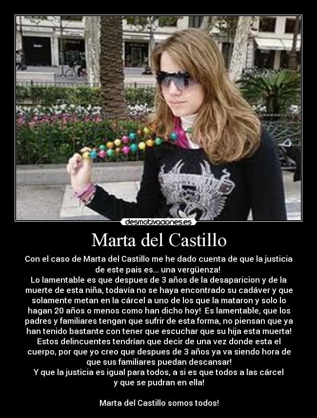 Marta del Castillo - Con el caso de Marta del Castillo me he dado cuenta de que la justicia
de este pais es... una vergüenza! 
Lo lamentable es que despues de 3 años de la desaparicion y de la
muerte de esta niña, todavía no se haya encontrado su cadáver y que
solamente metan en la cárcel a uno de los que la mataron y solo lo
hagan 20 años o menos como han dicho hoy!  Es lamentable, que los
padres y familiares tengan que sufrir de esta forma, no piensan que ya
han tenido bastante con tener que escuchar que su hija esta muerta!
Estos delincuentes tendrían que decir de una vez donde esta el
cuerpo, por que yo creo que despues de 3 años ya va siendo hora de
que sus familiares puedan descansar!
Y que la justicia es igual para todos, a si es que todos a las cárcel
y que se pudran en ella!

Marta del Castillo somos todos!