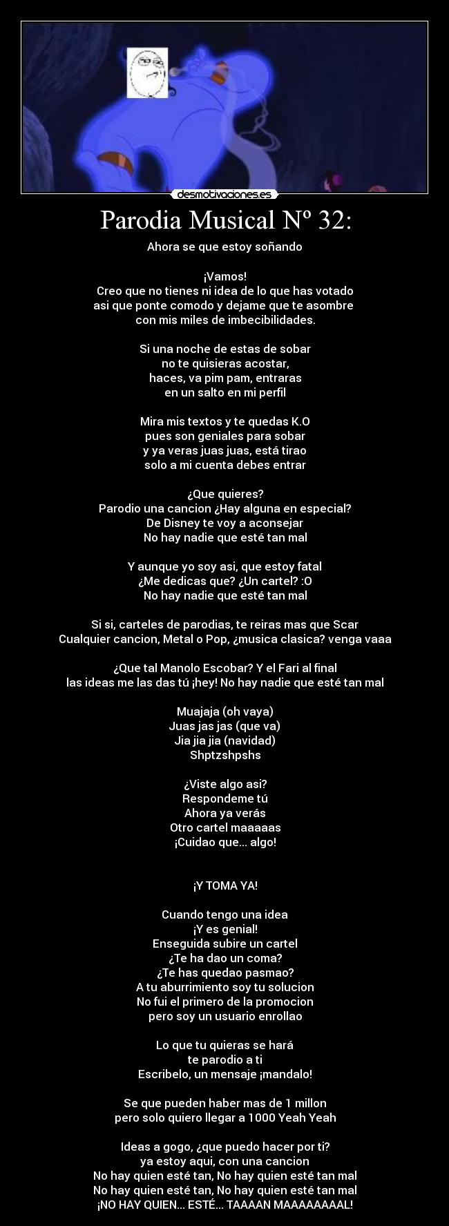 Parodia Musical Nº 32: - Ahora se que estoy soñando
¡Vamos!
Creo que no tienes ni idea de lo que has votado
asi que ponte comodo y dejame que te asombre
con mis miles de imbecibilidades.
Si una noche de estas de sobar
no te quisieras acostar,
haces, va pim pam, entraras
en un salto en mi perfil
Mira mis textos y te quedas K.O
pues son geniales para sobar
y ya veras juas juas, está tirao
solo a mi cuenta debes entrar
¿Que quieres?
Parodio una cancion ¿Hay alguna en especial?
De Disney te voy a aconsejar
No hay nadie que esté tan mal
Y aunque yo soy asi, que estoy fatal
¿Me dedicas que? ¿Un cartel? :O
No hay nadie que esté tan mal
Si si, carteles de parodias, te reiras mas que Scar
Cualquier cancion, Metal o Pop, ¿musica clasica? venga vaaa
¿Que tal Manolo Escobar? Y el Fari al final
las ideas me las das tú ¡hey! No hay nadie que esté tan mal
Muajaja (oh vaya)
Juas jas jas (que va)
Jia jia jia (navidad)
Shptzshpshs
¿Viste algo asi?
Respondeme tú
Ahora ya verás
Otro cartel maaaaas
¡Cuidao que... algo!
¡Y TOMA YA!
Cuando tengo una idea
¡Y es genial!
Enseguida subire un cartel
¿Te ha dao un coma?
¿Te has quedao pasmao?
A tu aburrimiento soy tu solucion
No fui el primero de la promocion
pero soy un usuario enrollao
Lo que tu quieras se hará
te parodio a ti
Escribelo, un mensaje ¡mandalo!
Se que pueden haber mas de 1 millon
pero solo quiero llegar a 1000 Yeah Yeah
Ideas a gogo, ¿que puedo hacer por ti?
ya estoy aqui, con una cancion
No hay quien esté tan, No hay quien esté tan mal
No hay quien esté tan, No hay quien esté tan mal
¡NO HAY QUIEN... ESTÉ... TAAAAN MAAAAAAAAL!