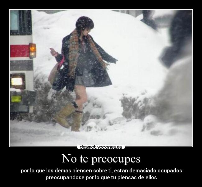 No te preocupes - por lo que los demas piensen sobre ti, estan demasiado ocupados
preocupandose por lo que tu piensas de ellos