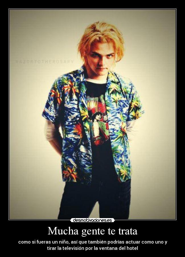 Mucha gente te trata - como si fueras un niño, así que también podrías actuar como uno y
tirar la televisión por la ventana del hotel