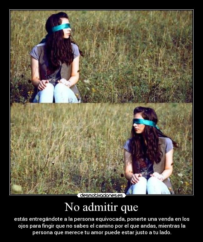 No admitir que - estás entregándote a la persona equivocada, ponerte una venda en los
ojos para fingir que no sabes el camino por el que andas, mientras la
persona que merece tu amor puede estar justo a tu lado.