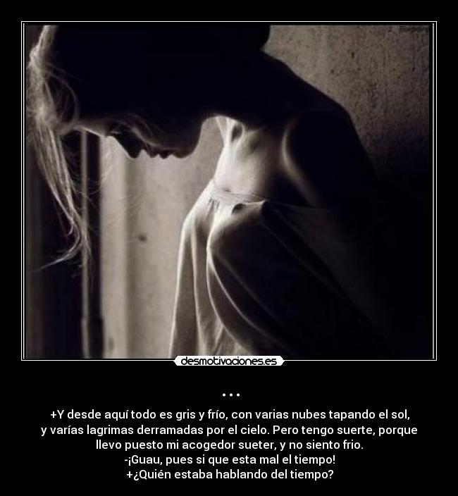 ... - +Y desde aquí todo es gris y frío, con varias nubes tapando el sol,
y varías lagrimas derramadas por el cielo. Pero tengo suerte, porque
llevo puesto mi acogedor sueter, y no siento frio.
-¡Guau, pues si que esta mal el tiempo!
+¿Quién estaba hablando del tiempo?