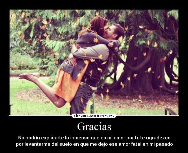 Gracias - No podría explicarte lo inmenso que es mi amor por ti. te agradezco
por levantarme del suelo en que me dejo ese amor fatal en mi pasado