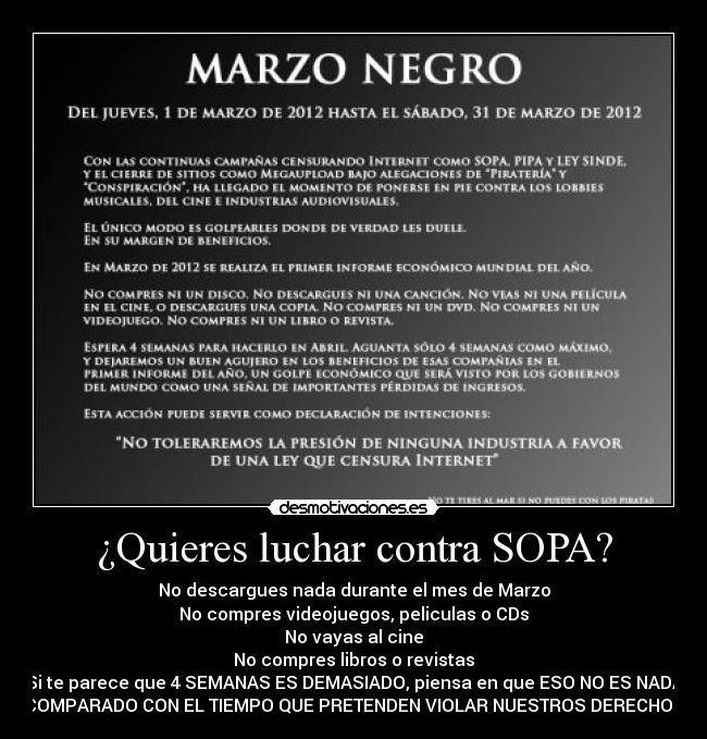 ¿Quieres luchar contra SOPA? - No descargues nada durante el mes de Marzo
No compres videojuegos, peliculas o CDs
No vayas al cine
No compres libros o revistas
Si te parece que 4 SEMANAS ES DEMASIADO, piensa en que ESO NO ES NADA
COMPARADO CON EL TIEMPO QUE PRETENDEN VIOLAR NUESTROS DERECHOS