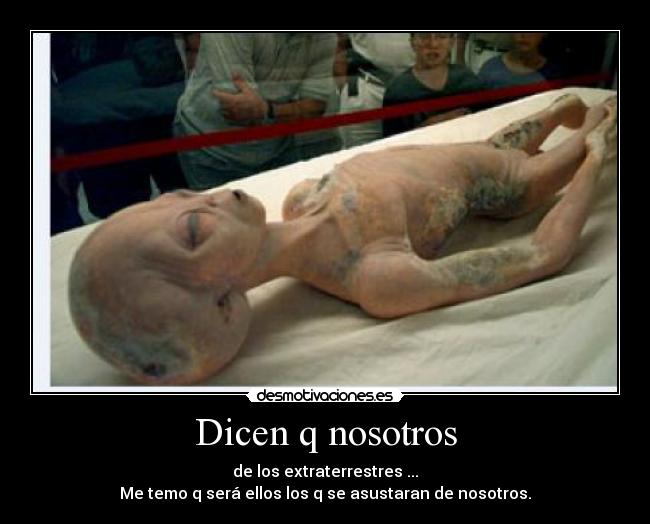 Dicen q nosotros - de los extraterrestres ...
Me temo q será ellos los q se asustaran de nosotros.