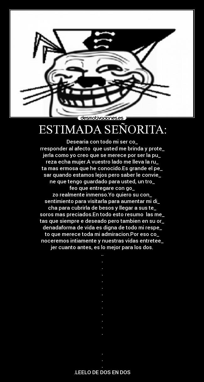 ESTIMADA SEÑORITA: - Desearia con todo mi ser co_
rresponder al afecto que usted me brinda y prote_
jerla como yo creo que se merece por ser la pu_
reza echa mujer.A vuestro lado me lleva la ru_
ta mas ermosa que he conocido.Es grande el pe_
sar quando estamos lejos pero saber le convie_
ne que tengo guardado para usted, un tro_
feo que entregare con go_
zo realmente inmenso.Yo quiero su con_
sentimiento para visitarla para aumentar mi di_
cha para cubrirla de besos y llegar a sus te_
soros mas preciados.En todo esto resumo las me_
tas que siempre e deseado pero tambien en su or_
denadaforma de vida es digna de todo mi respe_
to que merece toda mi admiracion.Por eso co_
noceremos intiamente y nuestras vidas entretee_
jer cuanto antes, es lo mejor para los dos.
..
.
.
.
.
.
.
.
.
.
.
.
.
.
.
.
.LEELO DE DOS EN DOS